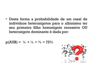 • Desta forma a probabilidade de um casal de
indivíduos heterozigotos para o albinismo ter
seu primeiro filho homozigoto recessivo OU
heterozigoto dominante é dada por:
p(AUB) = ¼ + ½ = ¾ = 75%
 