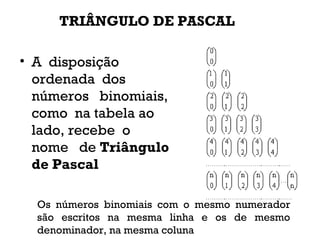 TRIÂNGULO DE PASCAL
• A  disposição 
ordenada  dos
números   binomiais,  
como  na tabela ao
lado, recebe  o 
nome   de Triângulo
de Pascal
Os números binomiais com o mesmo numerador
são escritos na mesma linha e os de mesmo
denominador, na mesma coluna
 