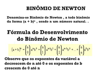 Fórmula do Desenvolvimento
do Binômio de Newton
Observe que os expoentes da variável a
decrescem de n até 0 e os expoentes de b
crescem de 0 até n
Denomina-se Binômio de Newton , a todo binômio
da forma (a + b)n
, sendo n um número natural. .
BINÔMIO DE NEWTON
 