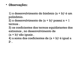 • Observações:
1) o desenvolvimento do binômio (a + b)n
é um
polinômio.
2) o desenvolvimento de (a + b)n
possui n + 1
termos .
3) os coeficientes dos termos equidistantes dos
extremos , no desenvolvimento de 
(a + b)n
são iguais .
4) a soma dos coeficientes de (a + b)n
é igual a
2n
.
 
