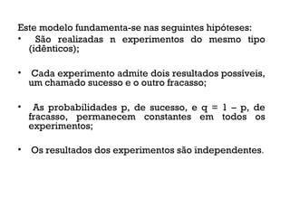 Este modelo fundamenta-se nas seguintes hipóteses:
• São realizadas n experimentos do mesmo tipo
(idênticos);
• Cada experimento admite dois resultados possíveis,
um chamado sucesso e o outro fracasso;
• As probabilidades p, de sucesso, e q = 1 – p, de
fracasso, permanecem constantes em todos os
experimentos;
• Os resultados dos experimentos são independentes.
 