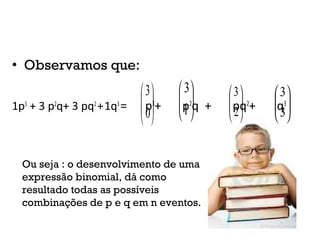 • Observamos que:
1p3
+ 3 p2
q+ 3 pq2
+1q3
= p3
+ p2
q + pq2
+ q3






0
3






1
3






2
3






3
3
Ou seja : o desenvolvimento de uma
expressão binomial, dá como
resultado todas as possíveis
combinações de p e q em n eventos.
 