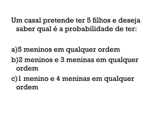 Um casal pretende ter 5 filhos e deseja
saber qual é a probabilidade de ter:
a)5 meninos em qualquer ordem
b)2 meninos e 3 meninas em qualquer
ordem
c)1 menino e 4 meninas em qualquer
ordem
 