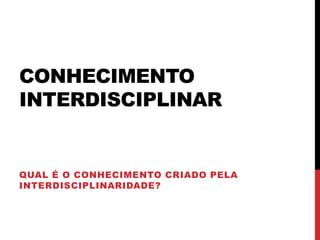 CONHECIMENTO
INTERDISCIPLINAR
QUAL É O CONHECIMENTO CRIADO PELA
INTERDISCIPLINARIDADE?
 