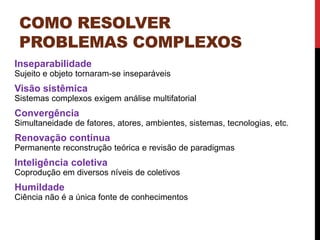 COMO RESOLVER
PROBLEMAS COMPLEXOS
Inseparabilidade
Sujeito e objeto tornaram-se inseparáveis
Visão sistêmica
Sistemas complexos exigem análise multifatorial
Convergência
Simultaneidade de fatores, atores, ambientes, sistemas, tecnologias, etc.
Renovação contínua
Permanente reconstrução teórica e revisão de paradigmas
Inteligência coletiva
Coprodução em diversos níveis de coletivos
Humildade
Ciência não é a única fonte de conhecimentos
 