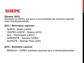 SIIEPE
Gênese: 2012:
Seminário na CAPES, que gerou a recomendação dos encontros regionais
sobre Interdisciplinaridade
2013 – Seminários regionais
NORTE – Belém (UFPA)
CENTRO-OESTE – Goiânia (UFG)
SUL – Florianópolis (UFSC)
NORDESTE – Salvador (UFBA)
SUDESTE – Ribeirão Preto (USP)
2014 – Seminário nacional
BRASILIA – CAPES: diretrizes nacionais para a interdisciplinaridade
 