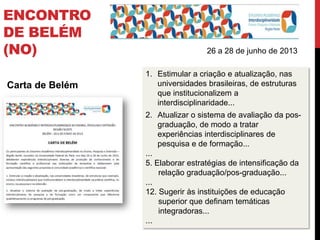 Carta de Belém
26 a 28 de junho de 2013
1. Estimular a criação e atualização, nas
universidades brasileiras, de estruturas
que institucionalizem a
interdisciplinaridade...
2. Atualizar o sistema de avaliação da pos-
graduação, de modo a tratar
experiências interdisciplinares de
pesquisa e de formação...
...
5. Elaborar estratégias de intensificação da
relação graduação/pos-graduação...
...
12. Sugerir às instituições de educação
superior que definam temáticas
integradoras...
...
ENCONTRO
DE BELÉM
(NO)
 