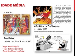 IDADE MÉDIA
Escolástica
http://3.bp.blogspot.com/-
OH1nf5BHLik/TkMGUPWeM6I/AAAAAAAAAYw/hD6l2KUJX5w/s320/escolastica2.jpg
1100 a 1500
http://oferrao.atarde.uol.com.br/wp-content/uploads/2010/10/medieval.jpg
Index Librorvm Prohibitorvm
de 1559 a 1966
Charles Darwin, Galileu Galilei,
Shakespeare, Voltaire, Nietzsche,
Victor Hugo, Nicolau Maquiavel,
Erasmo de Roterdam, David Hume,
Blaise Pascal, Baruch de Spinoza,
Alexandre Dumas (pai e filho),
Honoré de Balzac, Emile Zola, John
Locke, Denis Diderot, Gustave
Flaubert, Thomas Hobbes, René
Descartes, Berkeley, Jean-Jacques
Rousseau, Charles de Montesquieu,
Anatole France, Immanuel Kant,
Montaigne, Rabelais, John Milton,
Mary Shelley, Copérnico, Sartre etc.
http://2.bp.blogspot.com/-
3zh9c4ZPWdk/T8e0odHW3pI/AAAAAAAABFI/5HHtIey6_RI/s1600/fahrenheit451_3.jpg
http://www.issocompensa.com/2011/08/catalogo-literario-index-librorvm.html
Como conciliar a fé e a razão?
Rigor metodológico
Rigor dialético (oratória)
Base filosófica e teológica
 