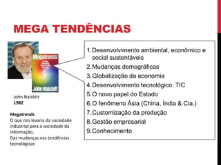 MEGA TENDÊNCIAS
John Naisbitt
1982
Megatrends
O que nos levaria da sociedade
industrial para a sociedade da
informação.
Das mudanças nas tendências
tecnológicas
1.Desenvolvimento ambiental, econômico e
social sustentáveis
2.Mudanças demográficas
3.Globalização da economia
4.Desenvolvimento tecnológico: TIC
5.O novo papel do Estado
6.O fenômeno Ásia (China, Índia & Cia.)
7.Customização da produção
8.Gestão empresarial
9.Conhecimento
 
