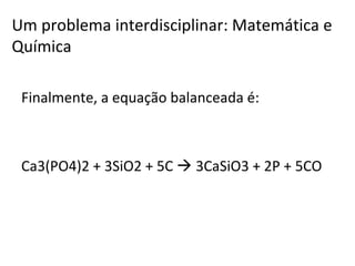 Finalmente, a equação balanceada é: Ca3(PO4)2 + 3SiO2 + 5C    3CaSiO3 + 2P + 5CO Um problema interdisciplinar: Matemática e Química 