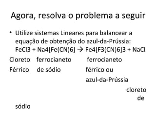 Agora, resolva o problema a seguir Utilize sistemas Lineares para balancear a equação de obtenção do azul-da-Prússia:  FeCl3 + Na4[Fe(CN)6]    Fe4[F3(CN)6]3 + NaCl Cloreto  ferrocianeto  ferrocianeto  Férrico  de sódio  férrico ou  azul-da-Prússia       cloreto    de sódio 