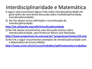 Interdisciplinaridade e Matemática A seguir você encontrará alguns links sobre Interdisciplinaridade em geral (além de uma breve discussão sobre multidisciplinaridade, transdisciplinaridade) No link abaixo temos definições e conceituação da Interdisciplinaridade: http://pt.wikipedia.org/wiki/Interdisciplinaridade 2) No link abaixo encontramos uma discussão teórica sobre Interdisciplinaridade, pelo Professor Nilson José Machado: http://www.proposicoes.fe.unicamp.br/~proposicoes/textos/10-artigos-machadonj.pdf 3) No link a seguir encontramos exemplos de interdisciplinaridade com a Matemática do Ensino Médio: http://www.ccmn.ufrj.br/curso/trabalhos/pdf/matematica-trabalhos/funcoesem/trabalhos%20%20aprovados/matem%E1tica,%20f%EDsica%20e%20biologia%20-%20interdisciplinalidade%20em%20a%E7%E3.pdf 