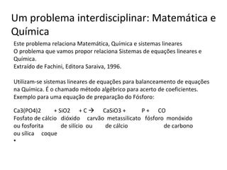 Este problema relaciona Matemática, Química e sistemas lineares O problema que vamos propor relaciona Sistemas de equações lineares e Química. Extraído de Fachini, Editora Saraiva, 1996.   Utilizam-se sistemas lineares de equações para balanceamento de equações na Química. É o chamado método algébrico para acerto de coeficientes. Exemplo para uma equação de preparação do Fósforo:  Ca3(PO4)2  + SiO2  + C     CaSiO3 +  P +  CO Fosfato de cálcio  dióxido  carvão  metassilicato  fósforo  monóxido ou fosforita  de silício  ou  de cálcio  de carbono ou sílica  coque   Um problema interdisciplinar: Matemática e Química 