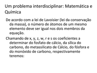 De acordo com a lei de Lavoisier (lei da conservação da massa), o número de átomos de um mesmo elemento deve ser igual nos dois membros da equação. Chamando de x, y, z, w, r e s os coeficientes a determinar do fosfato de cálcio, da sílica do carbono, do metassilicato de Cálcio, do fósfora e do monóxido de carbono, respectivamente teremos:  Um problema interdisciplinar: Matemática e Química 