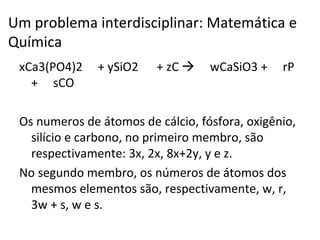 xCa3(PO4)2  + ySiO2  + zC     wCaSiO3 +  rP +  sCO   Os numeros de átomos de cálcio, fósfora, oxigênio, silício e carbono, no primeiro membro, são respectivamente: 3x, 2x, 8x+2y, y e z. No segundo membro, os números de átomos dos mesmos elementos são, respectivamente, w, r, 3w + s, w e s. Um problema interdisciplinar: Matemática e Química 