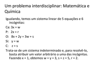 Igualando, temos um sistema linear de 5 equações e 6 incógnitas: Ca: 3x = w P:  2x = r O:  8x + 2y = 3w + s Si:  y = w C:  z = s Trata-se de um sistema indeterminado e, para resolvê-lo, basta atribuir um valor arbitrário a uma das incógnitas. Fazendo x = 1, obtemos w = y = 3, s = z = 5, r = 2. Um problema interdisciplinar: Matemática e Química 