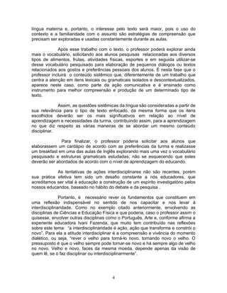 língua materna e, portanto, o interesse pelo texto será maior, pois o uso do
contexto e a familiaridade com o assunto são estratégias de compreensão que
precisam ser exploradas e usadas constantemente durante as aulas.

             Após esse trabalho com o texto, o professor poderá explorar ainda
mais o vocabulário, solicitando aos alunos pesquisas relacionadas aos diversos
tipos de alimentos, frutas, atividades físicas, esportes e em seguida utilizar-se
desse vocabulário pesquisado para elaboração de pequenos diálogos ou textos
relacionados aos gostos e preferências pessoais dos alunos. É nesta fase que o
professor incluirá o conteúdo sistêmico que, diferentemente de um trabalho que
centra a atenção em itens lexicais ou gramaticais isolados e descontextualizados,
aparece neste caso, como parte da ação comunicativa e é ensinado como
instrumento para melhor compreensão e produção de um determinado tipo de
texto.

             Assim, as questões sistêmicas da língua são consideradas a partir de
sua relevância para o tipo de texto enfocado, da mesma forma que os itens
escolhidos deverão ser os mais significativos em relação ao nível de
aprendizagem e necessidades da turma, contribuindo assim, para a aprendizagem
no que diz respeito as várias maneiras de se abordar um mesmo conteúdo
disciplinar.

              Para finalizar, o professor poderia solicitar aos alunos que
elaborassem um cardápio de acordo com as preferências da turma e realizasse
um breakfast em uma das aulas de Inglês explorando mais uma vez o vocabulário
pesquisado e estruturas gramaticais estudadas, não se esquecendo que estes
deverão ser abordados de acordo com o nível de aprendizagem do educando.

            As tentativas de ações interdisciplinares não são recentes, porém
sua prática efetiva tem sido um desafio constante a nós educadores, que
acreditamos ser vital à educação a construção de um espírito investigatório pelos
nossos educandos, baseado no hábito do debate e da pesquisa .

               Portanto, é necessário rever os fundamentos que constituem em
uma reflexão indispensável no sentido de nos capacitar e nos levar à
interdisciplinaridade. Como no exemplo citado anteriormente, envolvendo as
disciplinas de Ciências e Educação Física e que poderia, caso o professor assim o
quisesse, envolver outras disciplinas como o Português, Arte e, conforme afirma a
experiente educadora Ivani Fazenda, que muito tem contribuído nas reflexões
sobre este tema: “a interdisciplinaridade é ação, ação que transforma e constrói o
novo”. Para ela a atitude interdisciplinar é a compreensão e vivência do momento
dialético, ou seja, “rever o velho para torná-lo novo, tornando novo o velho. O
pressuposto é que o velho sempre pode tornar-se novo e há sempre algo de velho
no novo. Velho e novo, faces da mesma moeda, depende apenas da visão de
quem lê, se o faz disciplinar ou interdisciplinarmente”.




                                        4
 