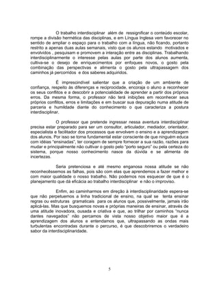 O trabalho interdisciplinar além de ressignificar o conteúdo escolar,
rompe a divisão hermética das disciplinas, e em Língua Inglesa vem favorecer no
sentido de ampliar o espaço para o trabalho com a língua, não ficando, portanto
restrito a apenas duas aulas semanais, visto que os alunos estando motivados e
envolvidos , pesquisam e promovem a interação entre as disciplinas. Trabalhando
interdisciplinarmente o interesse pelas aulas por parte dos alunos aumenta,
cultiva-se o desejo de enriquecimentos por enfoques novos, o gosto pela
combinação das perspectivas e alimenta o gosto pela ultrapassagem dos
caminhos já percorridos e dos saberes adquiridos.

               É imprescindível salientar que a criação de um ambiente de
confiança, respeito às diferenças e reciprocidade, encoraja o aluno a reconhecer
os seus conflitos e a descobrir a potencialidade de aprender a partir dos próprios
erros. Da mesma forma, o professor não terá inibições em reconhecer seus
próprios conflitos, erros e limitações e em buscar sua depuração numa atitude de
parceria e humildade diante do conhecimento o que caracteriza a postura
interdisciplinar.

              O professor que pretende ingressar nessa aventura interdisciplinar
precisa estar preparado para ser um consultor, articulador, mediador, orientador,
especialista e facilitador dos processos que envolvem o ensino e a aprendizagem
dos alunos. Por isso se torna fundamental estar consciente de que ninguém educa
com idéias “ensinadas”, ter coragem de sempre fornecer a sua razão, razões para
mudar e principalmente não cultivar o gosto pelo “porto seguro” ou pela certeza do
sistema, porque nosso conhecimento nasce da dúvida e se alimenta de
incertezas.

            Seria pretenciosa e até mesmo enganosa nossa atitude se não
reconhecêssemos as falhas, pois são com elas que aprendemos a fazer melhor e
com maior qualidade o nosso trabalho. Não podemos nos esquecer de que é o
planejamento que dá eficácia ao trabalho interdisciplinar e não o improviso.

             Enfim, ao caminharmos em direção à interdisciplinaridade espera-se
que não perpetuemos a linha tradicional de ensino, na qual se tenta ensinar
regras ou estruturas gramaticais para os alunos que, possivelmente, jamais irão
aplicá-las. Mas que busquemos novas e próprias maneiras de ensinar, através de
uma atitude inovadora, ousada e criativa e que, ao trilhar por caminhos “nunca
dantes navegados” não percamos de vista nosso objetivo maior que é a
aprendizagem dos alunos e entendamos que, ultrapassando as ondas mais
turbulentas encontradas durante o percurso, é que descobriremos o verdadeiro
sabor da interdisciplinaridade.




                                         5
 