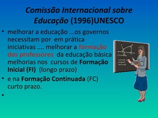 Comissão Internacional sobre 
Educação (1996)UNESCO 
• melhorar a educação ...os governos 
necessitam por em prática 
iniciativas .... melhorar a formação 
dos professores da educação básica 
melhorias nos cursos de Formação 
Inicial (FI) (longo prazo) 
• e na Formação Continuada (FC) 
curto prazo. 
• 
 