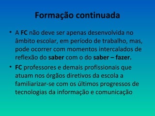 Formação continuada 
• A FC não deve ser apenas desenvolvida no 
âmbito escolar, em período de trabalho, mas, 
pode ocorrer com momentos intercalados de 
reflexão do saber com o do saber – fazer. 
• FC professores e demais profissionais que 
atuam nos órgãos diretivos da escola a 
familiarizar-se com os últimos progressos de 
tecnologias da informação e comunicação 
 