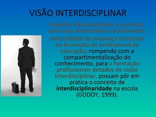 VISÃO INTERDISCIPLINAR 
trabalho interdisciplinar e a prática 
curricular diretamente relacionados, 
necessidade de mudança curricular 
na formação do profissional da 
educação, rompendo com a 
compartimentalização do 
conhecimento, para a formação 
profissionais dotados de visão 
interdisciplinar, possam pôr em 
prática o conceito de 
interdisciplinaridade na escola 
(GODOY, 1999). 
 