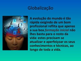 Globalização 
• A evolução do mundo é tão 
rápida exigindo de um bom 
profissional reflita que apenas 
a sua boa formação inicial não 
lhes basta para o resto da 
vida: estes precisam se 
atualizar e aperfeiçoar os seus 
conhecimentos e técnicas, ao 
longo de toda a vida. 
 