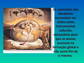 Os conteúdos das 
disciplinas 
necessitam ser 
vistos como 
instrumentos 
culturais, 
necessários para 
que os alunos 
avancem na 
formação global e 
não como fim de 
si mesmo. 
 