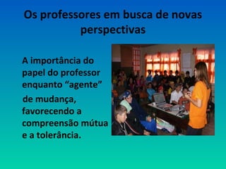 Os professores em busca de novas 
perspectivas 
A importância do 
papel do professor 
enquanto “agente” 
de mudança, 
favorecendo a 
compreensão mútua 
e a tolerância. 
 