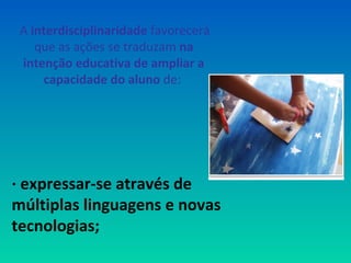 A interdisciplinaridade favorecerá 
que as ações se traduzam na 
intenção educativa de ampliar a 
capacidade do aluno de: 
· expressar-se através de 
múltiplas linguagens e novas 
tecnologias; 
 