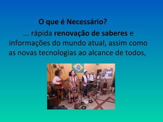 O que é Necessário? 
... rápida renovação de saberes e 
informações do mundo atual, assim como 
as novas tecnologias ao alcance de todos, 
 