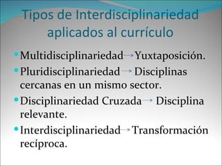 Tipos de Interdisciplinariedad aplicados al currículo Multidisciplinariedad  Yuxtaposición. Pluridisciplinariedad  Disciplinas cercanas en un mismo sector. Disciplinariedad Cruzada  Disciplina relevante. Interdisciplinariedad  Transformación recíproca. 