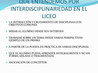QUÉ ENTENDEMOS POR
INTERDISCIPLINARIEDAD EN EL
LICEO
LA INTERACCIÓN Y CRUZAMIENTO DE DISCIPLINAS CON
OBJETIVOS COMUNES
MIRAR AL ALUMNO DESDE SUS INTERESES
TRABAJAR SOBRE UN TEMA DESDE VARIAS PERSPECTIVAS-
EJEMPLO DE UN PRISMA
A PARTIR DE LA PUESTA EN PRÁCTICA DE VARIAS DISCIPLINAS
QUE EL ALUMNO PUEDA APRENDER INTEGRALMENTE Y NO EN
FORMA AISLADA O FRAGMENTADA
ASOCIACIÓN DE CONCEPTOS