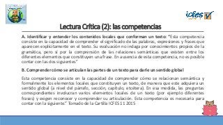 Lectura Crítica (2): las competencias
A. Identificar y entender los contenidos locales que conforman un texto: “Esta competencia
consiste en la capacidad de comprender el significado de las palabras, expresiones y frases que
aparecen explícitamente en el texto. Su evaluación no indaga por conocimientos propios de la
gramática, pero sí por la comprensión de las relaciones semánticas que existen entre los
diferentes elementos que constituyen una frase. En ausencia de esta competencia, no es posible
contar con las dos siguientes”
B. Comprender cómo se articulan las partes de un texto para darle un sentido global
Esta competencia consiste en la capacidad de comprender cómo se relacionan semántica y
formalmente los elementos locales que constituyen un texto, de manera que este adquiera un
sentido global (a nivel del párrafo, sección, capítulo, etcétera). En esa medida, las preguntas
correspondientes involucran varios elementos locales de un texto (por ejemplo diferentes
frases) y exigen reconocer y comprender su articulación. Esta competencia es necesaria para
contar con la siguiente.” Tomado de la Cartilla ICFES 11 2015
 