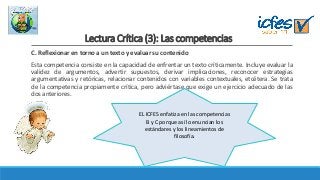 Lectura Crítica (3): Las competencias
C. Reflexionar en torno a un texto y evaluar su contenido
Esta competencia consiste en la capacidad de enfrentar un texto críticamente. Incluye evaluar la
validez de argumentos, advertir supuestos, derivar implicaciones, reconocer estrategias
argumentativas y retóricas, relacionar contenidos con variables contextuales, etcétera. Se trata
de la competencia propiamente crítica, pero adviértase que exige un ejercicio adecuado de las
dos anteriores.
EL ICFES enfatiza en las competencias
B y C porque así lo enuncian los
estándares y los lineamientos de
filosofía.
 
