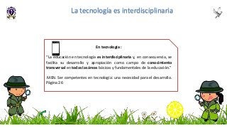 En tecnología :
“La educación en tecnología es interdisciplinaria y, en consecuencia, se
facilita su desarrollo y apropiación como campo de conocimiento
transversal en todas las áreas básicas y fundamentales de la educación.”
MEN. Ser competentes en tecnología: una necesidad para el desarrollo.
Página 26
La tecnología es interdisciplinaria
 
