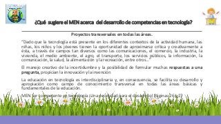 ¿Qué sugiere el MEN acerca del desarrollo de competencias en tecnología?
Proyectos transversales en todas las áreas.
“Dado que la tecnología está presente en los diferentes contextos de la actividad humana, las
niñas, los niños y los jóvenes tienen la oportunidad de aproximarse crítica y creativamente a
ésta, a través de campos tan diversos como las comunicaciones, el comercio, la industria, la
vivienda, el medio ambiente, el agro, el transporte, los servicios públicos, la información, la
comunicación, la salud, la alimentación y la recreación, entre otros…”
El manejo creativo de la incertidumbre y la posibilidad de formular muchas respuestas a una
pregunta, propician la innovación y la invención
La educación en tecnología es interdisciplinaria y, en consecuencia, se facilita su desarrollo y
apropiación como campo de conocimiento transversal en todas las áreas básicas y
fundamentales de la educación.
MEN Ser competente en tecnología ¡Una necesidad para el desarrollo! Páginas 26 y 27
 
