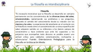 Filosofía
“Es necesario mencionar que la Filosofía se desarrolla en contacto
permanente con los conocimientos de las diversas áreas del saber,
relacionándolas, replanteando sus problemas y sus preguntas,
pensando el sentido del conocimiento desde su relación con las
ciencias y las artes. La experiencia del estudiante en el contacto con
la Filosofía le revela cómo el conocimiento de un área específica del
saber adquiere sentido en su referencia a los demás campos de
conocimiento y hace evidente que ante los supuestos y los
prejuicios que acompañan todo discurso es posible asumir una
actitud crítica para validarlos colectivamente, rechazarlos o
reformularlos” Fuente: Orientaciones Pedagógicas para la
Filosofía en la Educación Media
La filosofía es interdisciplinaria
 