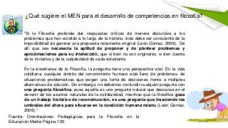 ¿Qué sugiere el MEN para el desarrollo de competencias en filosofía?
Fuente: Orientaciones Pedagógicas para la Filosofía en la
Educación Media Página 100
“Si la Filosofía pretende dar respuestas críticas de manera discursiva a los
problemas que han existido a lo largo de la historia, ésta debe ser consciente de la
imposibilidad de generar una propuesta netamente original (León Gómez, 2006). De
allí que sea necesaria la aptitud de proponer y de plantear problemas y
aproximaciones para su intelección, que si bien no son originales, sí den cuenta
de la iniciativa y de la subjetividad de cada estudiante.
En la enseñanza de la Filosofía, la pregunta tiene una perspectiva vital. En la vida
cotidiana, cualquier ámbito del conocimiento humano está lleno de problemas, de
situaciones problemáticas que exigen una toma de decisiones frente a múltiples
alternativas de solución. Sin embargo, no debemos confundir cualquier pregunta con
una pregunta filosófica, pues aquélla es una pregunta natural que descansa en el
devenir de los asuntos naturales de la cotidianidad, mientras que la filosófica goza
de un trabajo histórico de reconstrucción, es una pregunta que trasciende los
umbrales del ahora para situarse en la condición humana misma (León Gómez,
2006).”
 