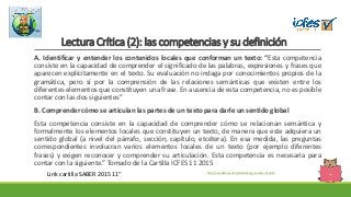 Lectura Crítica (2): las competencias y su definición
A. Identificar y entender los contenidos locales que conforman un texto: “Esta competencia
consiste en la capacidad de comprender el significado de las palabras, expresiones y frases que
aparecen explícitamente en el texto. Su evaluación no indaga por conocimientos propios de la
gramática, pero sí por la comprensión de las relaciones semánticas que existen entre los
diferentes elementos que constituyen una frase. En ausencia de esta competencia, no es posible
contar con las dos siguientes”
B. Comprender cómo se articulan las partes de un texto para darle un sentido global
Esta competencia consiste en la capacidad de comprender cómo se relacionan semántica y
formalmente los elementos locales que constituyen un texto, de manera que este adquiera un
sentido global (a nivel del párrafo, sección, capítulo, etcétera). En esa medida, las preguntas
correspondientes involucran varios elementos locales de un texto (por ejemplo diferentes
frases) y exigen reconocer y comprender su articulación. Esta competencia es necesaria para
contar con la siguiente.” Tomado de la Cartilla ICFES 11 2015
http://es.slideshare.net/sbmalambo/guia-saber-11-2015
Link cartilla SABER 2015 11°
 