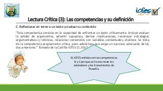 Lectura Crítica (3): Las competencias y su definición
C. Reflexionar en torno a un texto y evaluar su contenido
“Esta competencia consiste en la capacidad de enfrentar un texto críticamente. Incluye evaluar
la validez de argumentos, advertir supuestos, derivar implicaciones, reconocer estrategias
argumentativas y retóricas, relacionar contenidos con variables contextuales, etcétera. Se trata
de la competencia propiamente crítica, pero adviértase que exige un ejercicio adecuado de las
dos anteriores.” Tomado de la Cartilla ICFES 11 2015
EL ICFES enfatiza en las competencias
B y C porque así lo enuncian los
estándares y los lineamientos de
filosofía.
 
