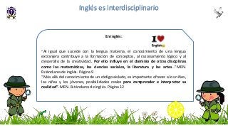 En inglés:
“Al igual que sucede con la lengua materna, el conocimiento de una lengua
extranjera contribuye a la formación de conceptos, al razonamiento lógico y al
desarrollo de la creatividad. Por ello influye en el dominio de otras disciplinas
como las matemáticas, las ciencias sociales, la literatura y las artes…”MEN.
Estándares de inglés. Página 9
“Más allá del conocimiento de un código aislado, es importante ofrecer a los niños,
las niñas y los jóvenes, posibilidades reales para comprender e interpretar su
realidad”. MEN. Estándares de inglés. Página 12
Inglés es interdisciplinario
 
