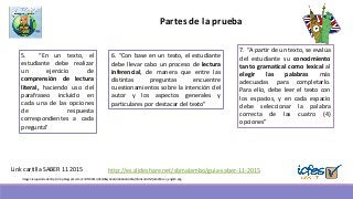 http://es.slideshare.net/sbmalambo/guia-saber-11-2015Link cartilla SABER 11 2015
Partes de la prueba
6. “Con base en un texto, el estudiante
debe llevar cabo un proceso de lectura
inferencial, de manera que entre las
distintas preguntas encuentre
cuestionamientos sobre la intención del
autor y los aspectos generales y
particulares por destacar del texto”
7. “A partir de un texto, se evalúa
del estudiante su conocimiento
tanto gramatical como lexical al
elegir las palabras más
adecuadas para completarlo.
Para ello, debe leer el texto con
los espacios, y en cada espacio
debe seleccionar la palabra
correcta de las cuatro (4)
opciones”
5. “En un texto, el
estudiante debe realizar
un ejercicio de
comprensión de lectura
literal, haciendo uso del
parafraseo incluido en
cada una de las opciones
de respuesta
correspondientes a cada
pregunta”
Imagen recuperada de http://4.bp.blogspot.com/-ZnlYtZ4RRcc/UCQ06cyOuAI/AAAAAAAAANs/hRmlxo1rHNY/s1600/icon_english.png
 