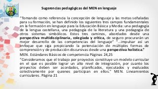 Sugerencias pedagógicas del MEN en lenguaje
“Tomando como referencia la concepción de lenguaje y las metas señaladas
para su formación, se han definido los siguientes tres campos fundamentales
en la formación en lenguaje para la Educación Básica y Media: una pedagogía
de la lengua castellana, una pedagogía de la literatura y una pedagogía de
otros sistemas simbólicos. Estos tres caminos, abordados desde una
perspectiva multidisciplinaria, colegiada y crítica, de seguro procurarán un
mejor desarrollo de las competencias del lenguaje” “…impulsar así un
enfoque que siga propiciando la potenciación de múltiples formas de
comprensión y de producción discursivas desde una perspectiva holística.”
MEN. Estándares Básicos de competencia Páginas 24,25
“Consideramos que el trabajo por proyectos constituye un modelo curricular
en el que es posible lograr un alto nivel de integración, por cuanto los
proyectos deben ser acordados, planificados, ejecutados y evaluados
colectivamente por quienes participan en ellos.” MEN. Lineamientos
curriculares. Página 21
 