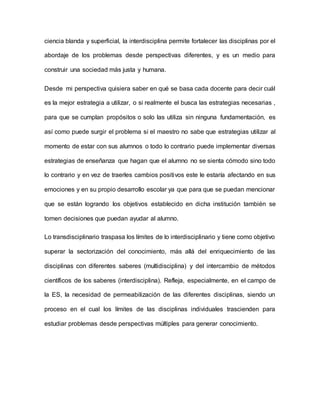 ciencia blanda y superficial, la interdisciplina permite fortalecer las disciplinas por el
abordaje de los problemas desde perspectivas diferentes, y es un medio para
construir una sociedad más justa y humana.
Desde mi perspectiva quisiera saber en qué se basa cada docente para decir cuál
es la mejor estrategia a utilizar, o si realmente el busca las estrategias necesarias ,
para que se cumplan propósitos o solo las utiliza sin ninguna fundamentación, es
así como puede surgir el problema si el maestro no sabe que estrategias utilizar al
momento de estar con sus alumnos o todo lo contrario puede implementar diversas
estrategias de enseñanza que hagan que el alumno no se sienta cómodo sino todo
lo contrario y en vez de traerles cambios positivos este le estaría afectando en sus
emociones y en su propio desarrollo escolar ya que para que se puedan mencionar
que se están logrando los objetivos establecido en dicha institución también se
tomen decisiones que puedan ayudar al alumno.
Lo transdisciplinario traspasa los límites de lo interdisciplinario y tiene como objetivo
superar la sectorización del conocimiento, más allá del enriquecimiento de las
disciplinas con diferentes saberes (multidisciplina) y del intercambio de métodos
científicos de los saberes (interdisciplina). Refleja, especialmente, en el campo de
la ES, la necesidad de permeabilización de las diferentes disciplinas, siendo un
proceso en el cual los límites de las disciplinas individuales trascienden para
estudiar problemas desde perspectivas múltiples para generar conocimiento.
 