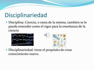 Disciplinariedad
 Disciplina: Ciencia, o rama de la misma, también se le
puede entender como el rigor para la enseñanza de la
ciencia
 Disciplinariedad: tiene el propósito de crear
conocimiento nuevo.
 