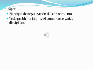 Piaget:
 Principio de organización del conocimiento
 Todo problema implica el concurso de varias
disciplinas
 