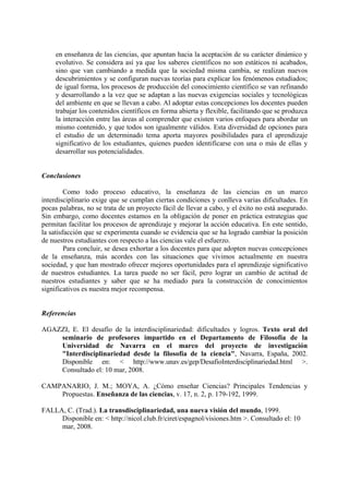 en enseñanza de las ciencias, que apuntan hacia la aceptación de su carácter dinámico y
evolutivo. Se considera así ya que los saberes científicos no son estáticos ni acabados,
sino que van cambiando a medida que la sociedad misma cambia, se realizan nuevos
descubrimientos y se configuran nuevas teorías para explicar los fenómenos estudiados;
de igual forma, los procesos de producción del conocimiento científico se van refinando
y desarrollando a la vez que se adaptan a las nuevas exigencias sociales y tecnológicas
del ambiente en que se llevan a cabo. Al adoptar estas concepciones los docentes pueden
trabajar los contenidos científicos en forma abierta y flexible, facilitando que se produzca
la interacción entre las áreas al comprender que existen varios enfoques para abordar un
mismo contenido, y que todos son igualmente válidos. Esta diversidad de opciones para
el estudio de un determinado tema aporta mayores posibilidades para el aprendizaje
significativo de los estudiantes, quienes pueden identificarse con una o más de ellas y
desarrollar sus potencialidades.
Conclusiones
Como todo proceso educativo, la enseñanza de las ciencias en un marco
interdisciplinario exige que se cumplan ciertas condiciones y conlleva varias dificultades. En
pocas palabras, no se trata de un proyecto fácil de llevar a cabo, y el éxito no está asegurado.
Sin embargo, como docentes estamos en la obligación de poner en práctica estrategias que
permitan facilitar los procesos de aprendizaje y mejorar la acción educativa. En este sentido,
la satisfacción que se experimenta cuando se evidencia que se ha logrado cambiar la posición
de nuestros estudiantes con respecto a las ciencias vale el esfuerzo.
Para concluir, se desea exhortar a los docentes para que adopten nuevas concepciones
de la enseñanza, más acordes con las situaciones que vivimos actualmente en nuestra
sociedad, y que han mostrado ofrecer mejores oportunidades para el aprendizaje significativo
de nuestros estudiantes. La tarea puede no ser fácil, pero lograr un cambio de actitud de
nuestros estudiantes y saber que se ha mediado para la construcción de conocimientos
significativos es nuestra mejor recompensa.
Referencias
AGAZZI, E. El desafío de la interdisciplinariedad: dificultades y logros. Texto oral del
seminario de profesores impartido en el Departamento de Filosofía de la
Universidad de Navarra en el marco del proyecto de investigación
"Interdisciplinariedad desde la filosofía de la ciencia", Navarra, España, 2002.
Disponible en: < http://www.unav.es/gep/DesafioInterdisciplinariedad.html >.
Consultado el: 10 mar, 2008.
CAMPANARIO, J. M.; MOYA, A. ¿Cómo enseñar Ciencias? Principales Tendencias y
Propuestas. Enseñanza de las ciencias, v. 17, n. 2, p. 179-192, 1999.
FALLA, C. (Trad.). La transdisciplinariedad, una nueva visión del mundo, 1999.
Disponible en: < http://nicol.club.fr/ciret/espagnol/visiones.htm >. Consultado el: 10
mar, 2008.
 