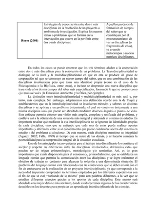 Reyes (2001)
Estrategias de cooperación entre dos o más
disciplinas en la resolución de un proyecto o
problema de investigación. Explica los nuevos
temas o problemas que se forman en la
intersección que ocurre en la periferia entre
dos o más disciplinas.
Aquellos procesos de
formación de campos
del saber que se
constituyen por el
entrecruzamiento de
varias disciplinas (o
fragmentos de ellas),
ya creando
metacampos o nuevas
matrices disciplinares.
En todos los casos se puede observar que los tres términos aluden a la cooperación
entre dos o más disciplinas para la resolución de un problema. La Transdisciplinariedad se
distingue de la inter y la multidisciplinariedad en que en ella se produce un grado de
cooperación tal que se construye un nuevo campo del saber, que es una combinación de las
disciplinas involucradas pero que toma una identidad propia (como es el caso de la
Físicoquímica o la Biofísica, entre otras), o incluso se desprende una nueva disciplina que
trasciende a los demás campos del saber más especializados, formando lo que se conoce como
ejes transversales (la Educación Ambiental y la Ética, por ejemplo).
La distinción entre interdisciplinariedad y multidisciplinariedad es más sutil y, por
tanto, más compleja. Sin embargo, adoptaremos una definición acorde con la de Piaget y
estableceremos que en la interdisciplinariedad se involucran métodos y saberes de distintas
disciplinas y se aplican a un problema determinado, el cual no concierne únicamente a una
misma disciplina sino que puede ser abordado mediante diversos ángulos o puntos de vista.
Este enfoque permite obtener una visión más amplia, completa y unificada del problema, y
conlleva así a la obtención de una solución más integral y adecuada al sistema en estudio. Es
importante resaltar que mediante la vía interdisciplinaria no se ignoran las identidades propias
de cada disciplina, sino que se entiende que cada una de estas puede realizar aportes
importantes y diferentes entre sí al conocimiento que puede construirse acerca del sistema en
estudio o del problema a solucionar. De esta manera, cada disciplina mantiene su integridad
(Agazzi, 2002; Falla, 1999) al tiempo que se nutre de las demás, y al hacerlo aumenta la
potencialidad para la comprensión integral de la situación estudiada.
Uno de los principales inconvenientes para el trabajo interdisciplinario lo constituye el
aceptar y respetar las diferencias entre las disciplinas involucradas, diferencias estas que
pueden ser de origen epistemológico, metodológico y/o semántico. Así, es de gran
importancia que exista disposición para el consenso y, primordialmente, que se establezca un
lenguaje común que permita la comunicación entre las disciplinas y se logre realmente el
objetivo de trabajar en conjunto para alcanzar la solución a una determinada situación. El
problema del lenguaje común está relacionado con las condiciones que se deben reunir con el
fin de embarcarse en la realización de un proyecto interdisciplinario, ya que corresponde a la
necesidad imperante comprender los términos empleados por los diferentes especialistas con
el fin de que se esté “hablando de lo mismo” pero con palabras diferentes, a la vez que se
estudian diferentes aspectos gracias a los aportes de cada disciplina. Este asunto será
abordado con mayor detalle más adelante, donde estableceremos algunas de las características
deseables en los docentes para propiciar un aprendizaje interdisciplinario de las ciencias.
 