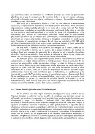 que conforman todos los materiales. Se conformó entonces una forma de pensamiento
pluralista, en la que la sustancia que lo conforma todo es a su vez muchas entidades
elementales, ilimitadas, que mezcladas y combinadas en número y forma diferentes crean el
mundo que somos y habitamos.
Más tarde, en la Academia de Platón (427–347 a.C.) se subrayaba el razonamiento
deductivo y la representación matemática, enfatizando el valor de la teoría. Platón desarrolló
el pensamiento socrático del algo absoluto, el ser como tal, la verdad como tal. Para Platón
todo aquello real y verdadero se encontraba únicamente en el mundo de las ideas, al cual sólo
se tiene acceso a través del aprendizaje y por medio del alma. Así, el pensamiento es la
herramienta para acceder al conocimiento verdadero, siendo falso el conocimiento
proveniente del mundo de las sombras. Este conocimiento, construido mediante el contacto
directo con las cosas de este mundo a través de la percepción sensorial de los cambios, era
para Aristóteles el conocimiento verdadero. En el Liceo de Aristóteles (384–322 a.C.)
privaban el razonamiento inductivo y la descripción cualitativa, basando la lógica y el sentido
común en la observación y la clasificación de los fenómenos naturales.
En este punto se tienen ya bien definidos dos enfoques de la ciencia, dentro de las
cuales se circunscribe la mayoría de los avances de la ciencia moderna. Así también se
produjo, desde ese entonces, la separación de la ciencia en las principales disciplinas
científicas (las ciencias naturales: física, química y biología), y estas a su vez en diversas
ramas, cada vez más especializadas, aunque todas con un mismo origen.
Es, de hecho, gracias a ese origen común que las diversas áreas científicas se nutren de
conocimientos de orden interdisciplinario y multidisciplinario desde la gestación de las
primeras teorías científicas sólidas que permiten explicar y predecir los fenómenos naturales
más importantes. Como muestra de esto podemos señalar algunos de los muchos científicos,
expertos en varias áreas del conocimiento, que han hecho invaluables aportes a áreas
específicas de la ciencia, como es el caso de Arquímedes de Siracusa (inventor cuyas
contribuciones fueron de vital importancia para la hidrostática, la aerodinámica y la
ingeniería), Leonardo Da Vinci (artista que aportó luces a la aeronáutica y la anatomía), René
Descartes (filósofo que configuró las bases del álgebra y su conexión con la geometría), Sadi
Carnot (estratega de guerra cuya contribución permitió formular la Segunda Ley de la
termodinámica) y James Prescott Joule (físico que enunció el principio de conservación de la
energía, fundamental en todas las áreas de la ciencia), entre otros.
Las Ciencias Interdisciplinarias y la Educación Integral
En los últimos años han surgido numerosas investigaciones en la Didáctica de las
Ciencias dirigidas a conformar nuevos modelos de enseñanza que permitan superar las
dificultades que se vienen presentando con el aprendizaje de las ciencias en el ámbito escolar
(Campanario y Moya, 1999; Palacios y Zambrano, 1993; Pozo, 1996); entre estos se
encuentra el modelo constructivista. Bajo este enfoque la educación debe estar dirigida a
ayudar a los alumnos a aprender a aprender, de forma que se promueva la capacidad de los
alumnos de gestionar sus propios aprendizajes, adoptar una autonomía creciente en su carrera
académica y disponer de herramientas intelectuales y sociales que les permitan un aprendizaje
continuo a lo largo de su vida. En el caso de la enseñanza y aprendizaje de las ciencias se
asume que lo esencial no es proporcionar a los alumnos conocimientos verdaderos o
absolutos, sino propiciar situaciones de aprendizaje en las que ellos sean capaces de contrastar
y analizar diversos modelos, además de promover y cambiar ciertas actitudes (Pozo y Gómez,
 