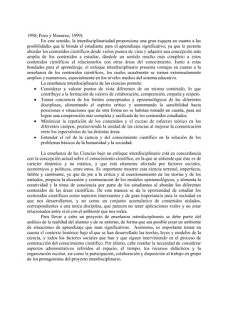 1998; Pozo y Monereo, 1999).
En este sentido, la interdisciplinariedad proporciona una gran riqueza en cuanto a las
posibilidades que le brinda al estudiante para el aprendizaje significativo, ya que le permite
abordar los contenidos científicos desde varios puntos de vista y adquirir una concepción más
amplia de los contenidos a estudiar, dándole un sentido mucho más completo a estos
contenidos científicos al relacionarlos con otras áreas del conocimiento. Junto a estas
bondades para el aprendizaje, el enfoque interdisciplinario presenta ventajas en cuanto a la
enseñanza de los contenidos científicos, los cuales usualmente se tornan extremadamente
amplios y numerosos, especialmente en los niveles medios del sistema educativo.
La enseñanza interdisciplinaria de las ciencias permite:
• Considerar y valorar puntos de vista diferentes de un mismo contenido, lo que
contribuye a la formación de valores de colaboración, comprensión, empatía y respeto.
• Tomar conciencia de los límites conceptuales y epistemológicos de las diferentes
disciplinas, alimentando el espíritu crítico y aumentando la sensibilidad hacia
posiciones o situaciones que de otra forma no se habrían tomado en cuenta, para así
lograr una comprensión más completa y unificada de los contenidos estudiados.
• Minimizar la repetición de los contenidos y el exceso de esfuerzo teórico en los
diferentes campos, promoviendo la unidad de las ciencias al mejorar la comunicación
entre los especialistas de las distintas áreas.
• Entender el rol de la ciencia y del conocimiento científico en la solución de los
problemas básicos de la humanidad y la sociedad.
La enseñanza de las Ciencias bajo un enfoque interdisciplinario está en concordancia
con la concepción actual sobre el conocimiento científico, en la que se entiende que éste es de
carácter dinámico y no estático, y que está altamente afectado por factores sociales,
económicos y políticos, entre otros. Es importante mostrar esta ciencia terrenal, imperfecta,
falible y cambiante, ya que da pie a la crítica y al cuestionamiento de las teorías y de los
métodos, propicia la discusión y contrastación de los modelos epistemológicos, y alimenta la
creatividad y la toma de conciencia por parte de los estudiantes al abordar los diferentes
contenidos de las áreas científicas. De esta manera se da la oportunidad de estudiar los
contenidos científicos como aspectos interesantes y de gran importancia para la sociedad en
que nos desarrollamos, y no como un conjunto acumulativo de contenidos aislados,
correspondientes a una única disciplina, que parecen no tener aplicaciones reales y no estar
relacionados entre sí ni con el ambiente que nos rodea.
Para llevar a cabo un proyecto de enseñanza interdisciplinario se debe partir del
análisis de la realidad del alumno y de su entorno, de forma que sea posible crear un ambiente
de situaciones de aprendizaje que sean significativas. Asimismo, es importante tomar en
cuenta el contexto histórico bajo el que se han desarrollado las teorías, leyes y modelos de la
ciencia, y todos los factores sociales que han y que siguen interviniendo en el proceso de
construcción del conocimiento científico. Por último, cabe resaltar la necesidad de considerar
aspectos administrativos referidos al espacio, el tiempo, los recursos didácticos y la
organización escolar, así como la participación, colaboración y disposición al trabajo en grupo
de los protagonistas del proyecto interdisciplinario.
 